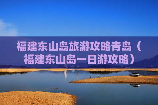 福建东山岛旅游攻略青岛（福建东山岛一日游攻略）