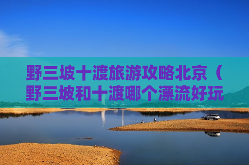 野三坡十渡旅游攻略北京（野三坡和十渡哪个漂流好玩）