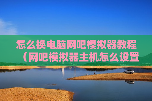 怎么换电脑网吧模拟器教程（网吧模拟器主机怎么设置）
