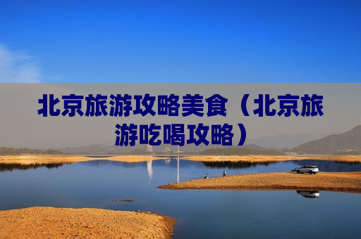 北京旅游攻略美食（北京旅游吃喝攻略）