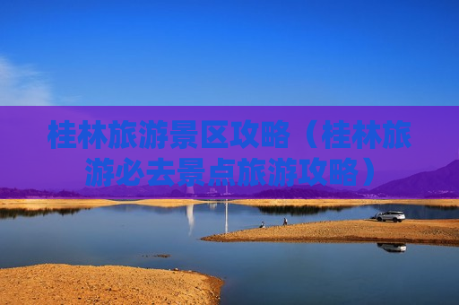 桂林旅游景区攻略（桂林旅游必去景点旅游攻略）
