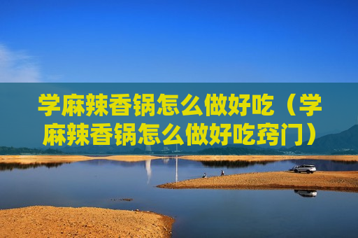 学麻辣香锅怎么做好吃（学麻辣香锅怎么做好吃窍门）