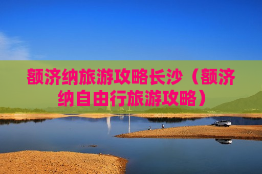 额济纳旅游攻略长沙（额济纳自由行旅游攻略）