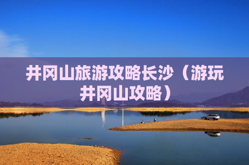 井冈山旅游攻略长沙（游玩井冈山攻略）