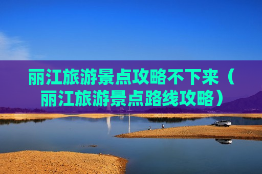 丽江旅游景点攻略不下来（丽江旅游景点路线攻略）