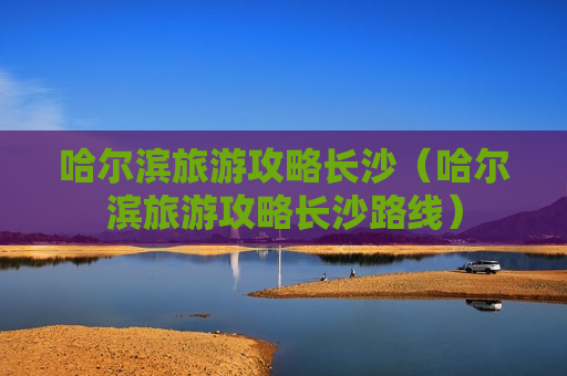 哈尔滨旅游攻略长沙（哈尔滨旅游攻略长沙路线）