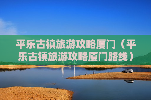 平乐古镇旅游攻略厦门（平乐古镇旅游攻略厦门路线）