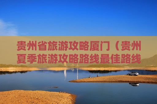 贵州省旅游攻略厦门（贵州夏季旅游攻略路线最佳路线）