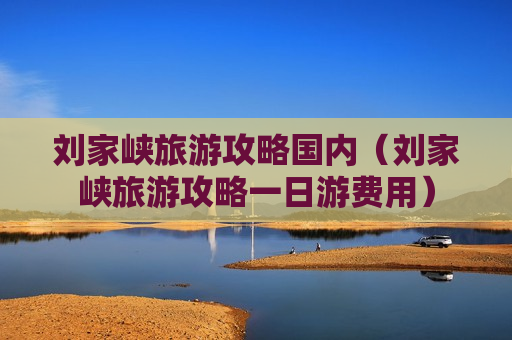 刘家峡旅游攻略国内（刘家峡旅游攻略一日游费用）