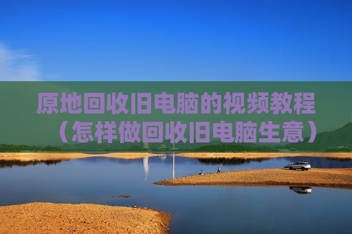 原地回收旧电脑的视频教程（怎样做回收旧电脑生意）