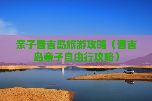 亲子普吉岛旅游攻略（普吉岛亲子自由行攻略）