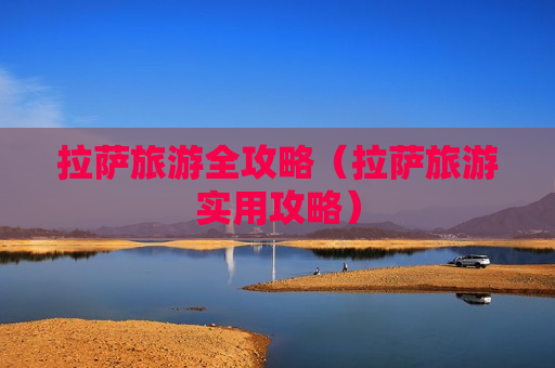 拉萨旅游全攻略（拉萨旅游实用攻略）