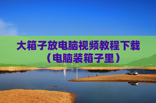 大箱子放电脑视频教程下载（电脑装箱子里）