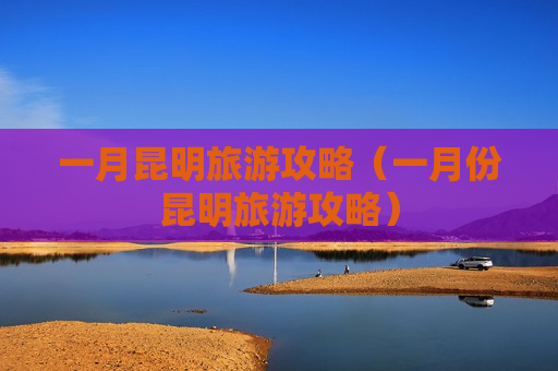 一月昆明旅游攻略（一月份昆明旅游攻略）