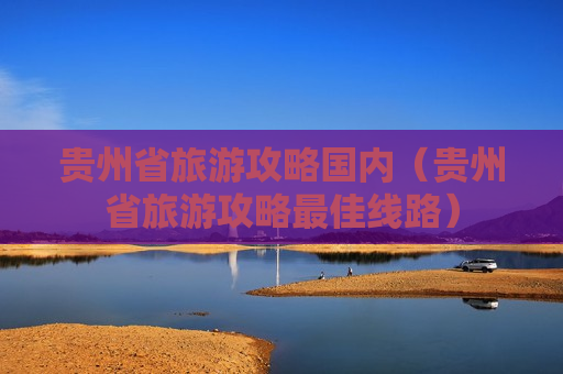 贵州省旅游攻略国内（贵州省旅游攻略最佳线路）