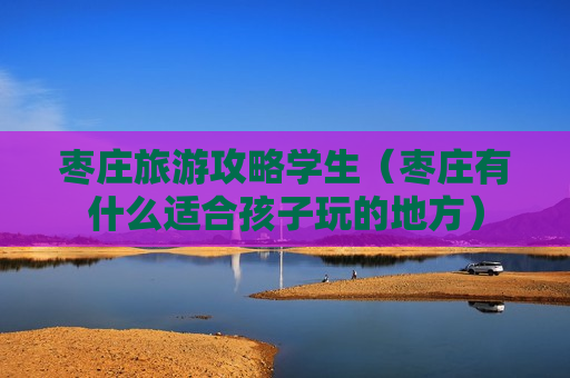 枣庄旅游攻略学生（枣庄有什么适合孩子玩的地方）