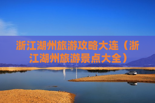 浙江湖州旅游攻略大连（浙江湖州旅游景点大全）