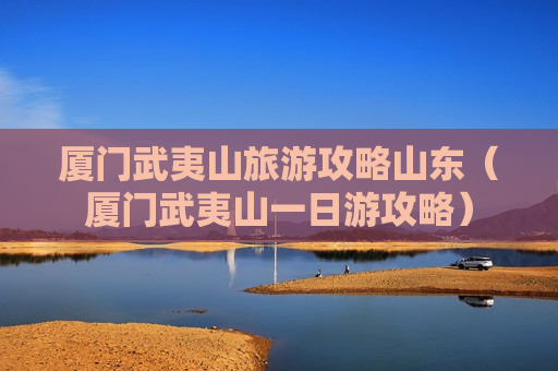 厦门武夷山旅游攻略山东（厦门武夷山一日游攻略）