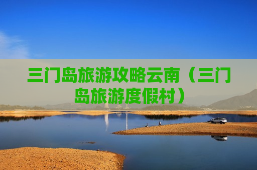 三门岛旅游攻略云南（三门岛旅游度假村）