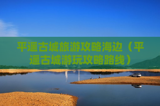 平遥古城旅游攻略海边（平遥古城游玩攻略路线）