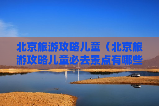 北京旅游攻略儿童（北京旅游攻略儿童必去景点有哪些）
