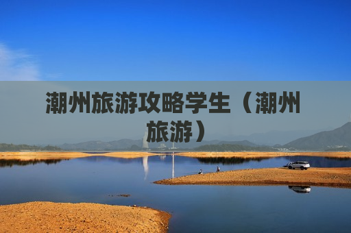 潮州旅游攻略学生（潮州 旅游）