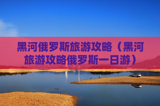 黑河俄罗斯旅游攻略（黑河旅游攻略俄罗斯一日游）