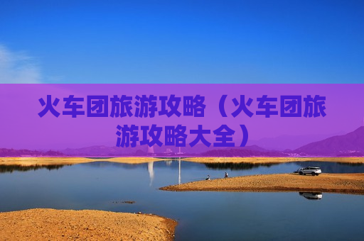 火车团旅游攻略（火车团旅游攻略大全）