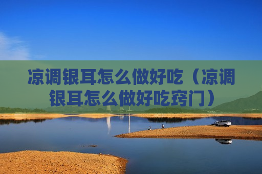 凉调银耳怎么做好吃（凉调银耳怎么做好吃窍门）