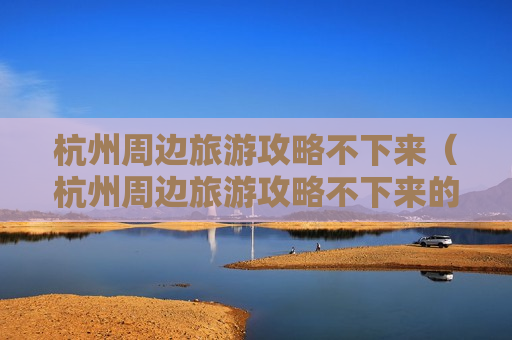 杭州周边旅游攻略不下来（杭州周边旅游攻略不下来的景点）
