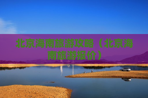 北京海南旅游攻略（北京海南旅游报价）