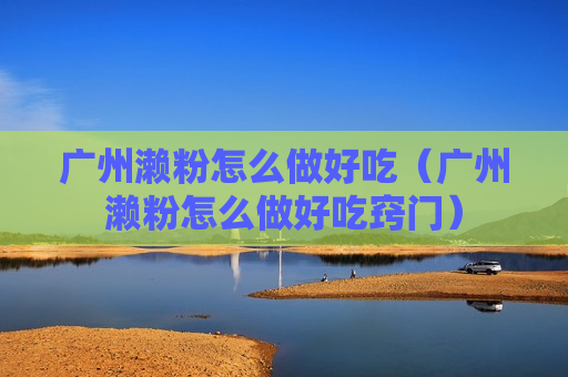广州濑粉怎么做好吃（广州濑粉怎么做好吃窍门）
