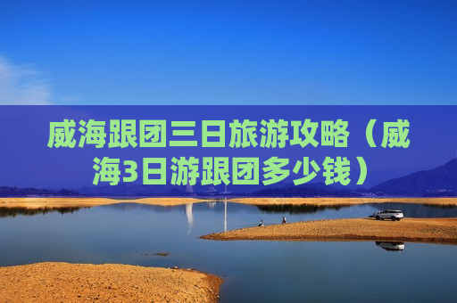 威海跟团三日旅游攻略（威海3日游跟团多少钱）