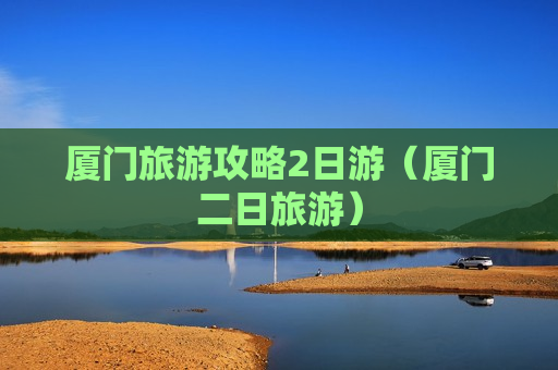 厦门旅游攻略2日游（厦门二日旅游）