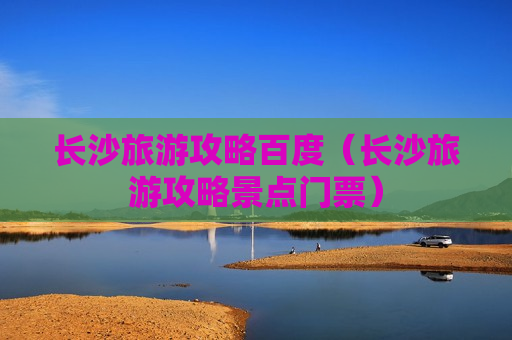 长沙旅游攻略百度（长沙旅游攻略景点门票）