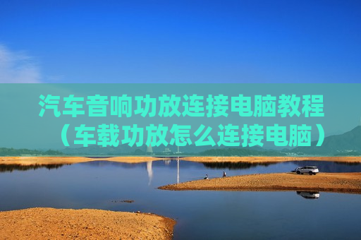 汽车音响功放连接电脑教程（车载功放怎么连接电脑）