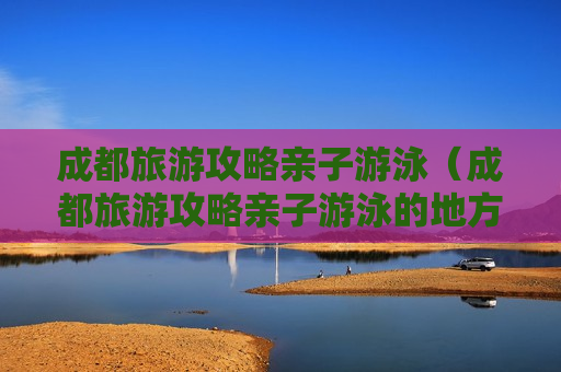 成都旅游攻略亲子游泳（成都旅游攻略亲子游泳的地方）