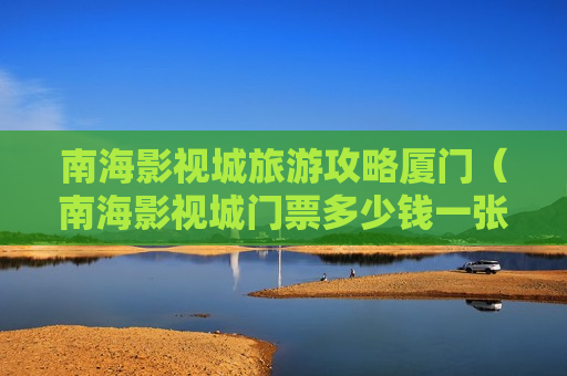 南海影视城旅游攻略厦门（南海影视城门票多少钱一张）