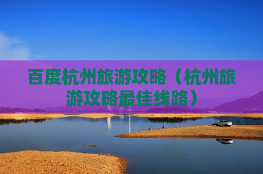 百度杭州旅游攻略（杭州旅游攻略最佳线路）