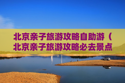 北京亲子旅游攻略自助游（北京亲子旅游攻略必去景点）