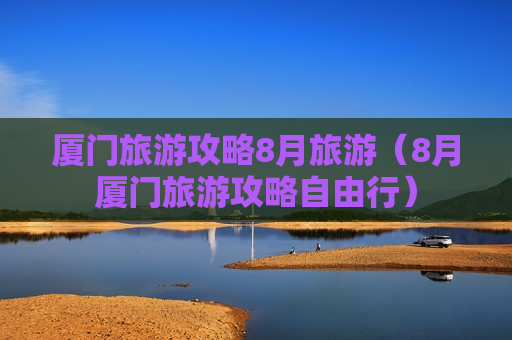 厦门旅游攻略8月旅游（8月厦门旅游攻略自由行）