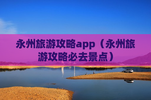 永州旅游攻略app（永州旅游攻略必去景点）