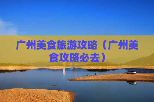 广州美食旅游攻略（广州美食攻略必去）