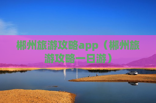 郴州旅游攻略app（郴州旅游攻略一日游）