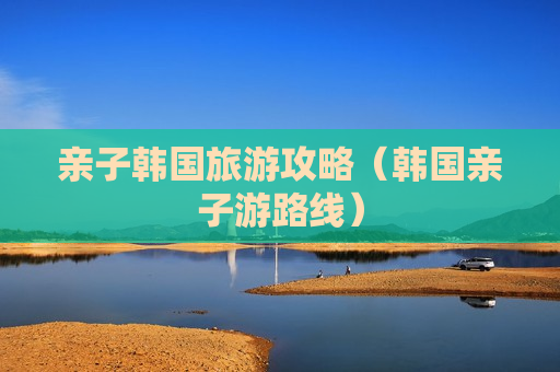 亲子韩国旅游攻略（韩国亲子游路线）