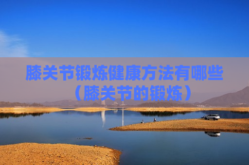 膝关节锻炼健康方法有哪些（膝关节的锻炼）