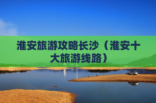 淮安旅游攻略长沙（淮安十大旅游线路）