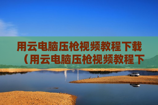 用云电脑压枪视频教程下载（用云电脑压枪视频教程下载软件）