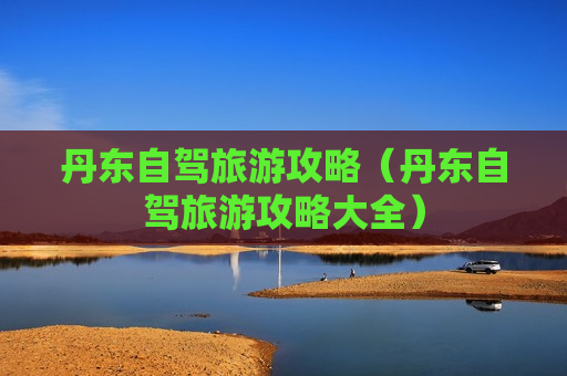 丹东自驾旅游攻略（丹东自驾旅游攻略大全）