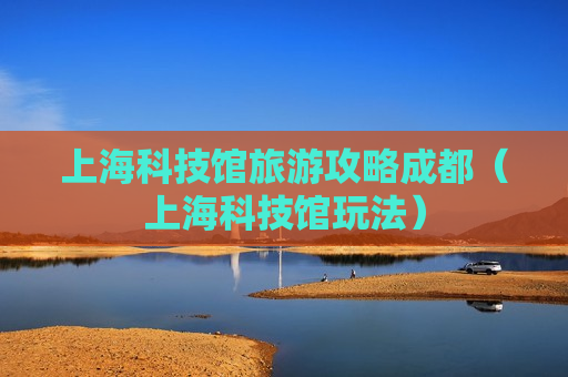 上海科技馆旅游攻略成都（上海科技馆玩法）